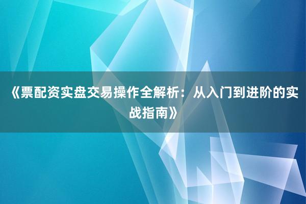 《票配资实盘交易操作全解析：从入门到进阶的实战指南》
