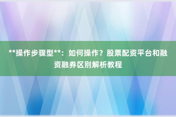 **操作步骤型**:如何操作?股票配资平台和融资融券区别解析教程