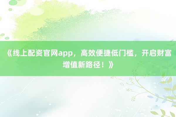 《线上配资官网app，高效便捷低门槛，开启财富增值新路径！》