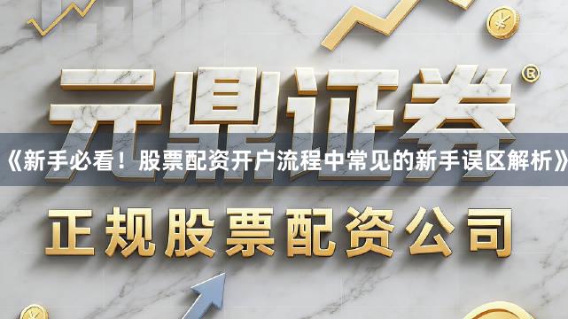 《新手必看！股票配资开户流程中常见的新手误区解析》