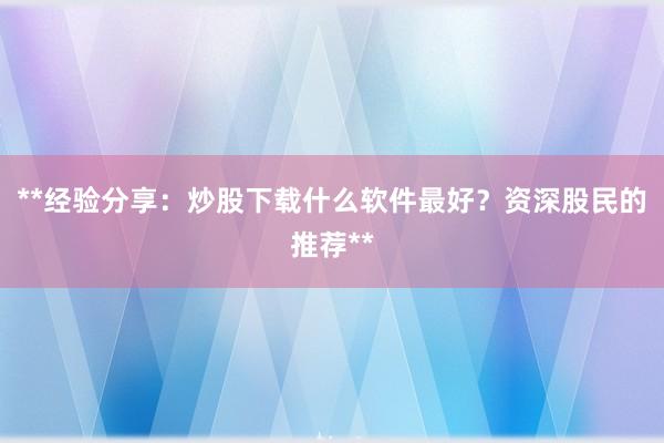 **经验分享：炒股下载什么软件最好？资深股民的推荐**