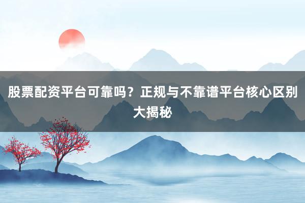 股票配资平台可靠吗？正规与不靠谱平台核心区别大揭秘