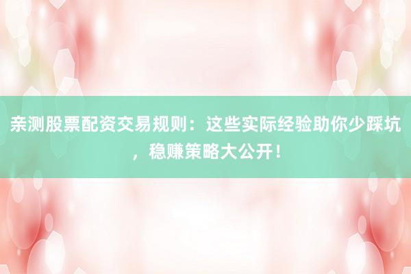 亲测股票配资交易规则：这些实际经验助你少踩坑，稳赚策略大公开！