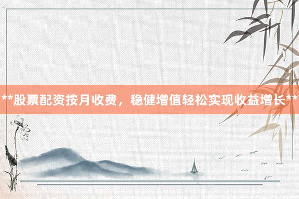 **股票配资按月收费，稳健增值轻松实现收益增长**