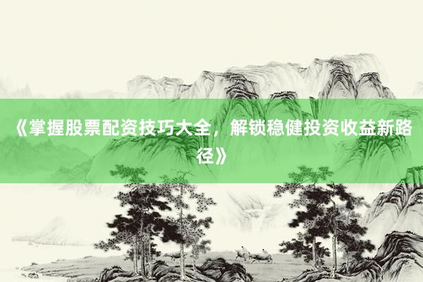 《掌握股票配资技巧大全，解锁稳健投资收益新路径》