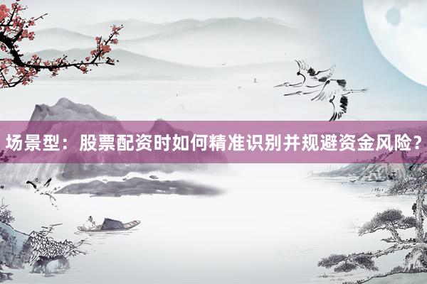 场景型：股票配资时如何精准识别并规避资金风险？