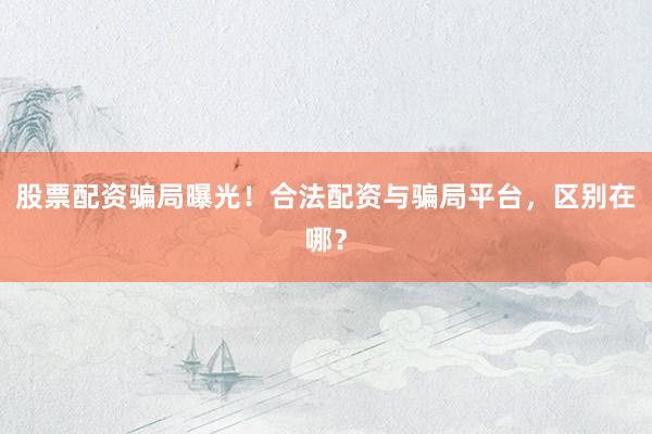 股票配资骗局曝光！合法配资与骗局平台，区别在哪？