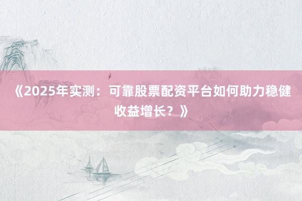 《2025年实测：可靠股票配资平台如何助力稳健收益增长？》
