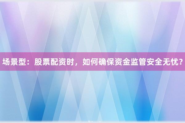 场景型：股票配资时，如何确保资金监管安全无忧？