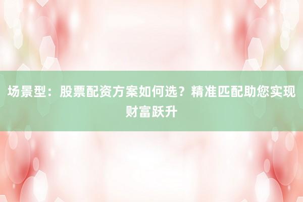 场景型：股票配资方案如何选？精准匹配助您实现财富跃升