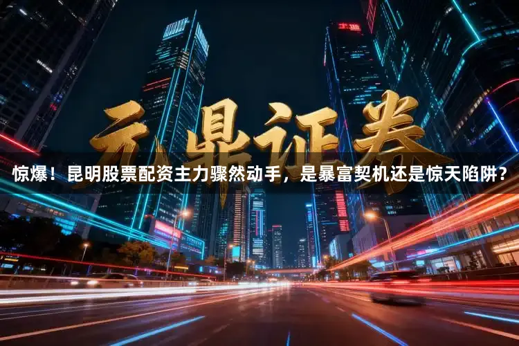 惊爆！昆明股票配资主力骤然动手，是暴富契机还是惊天陷阱？