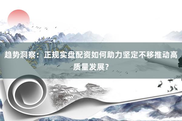 趋势洞察：正规实盘配资如何助力坚定不移推动高质量发展？