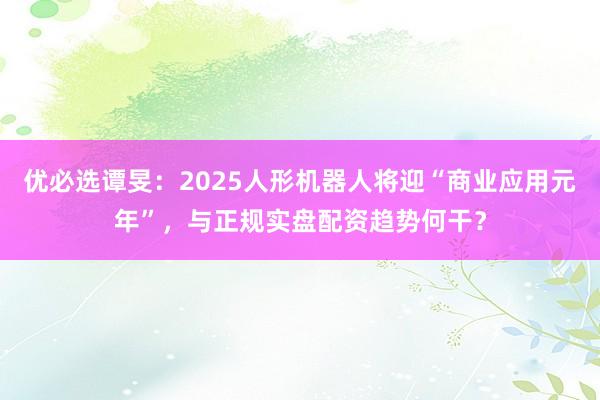 优必选谭旻：2025人形机器人将迎“商业应用元年”，与正规实盘配资趋势何干？
