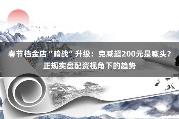 春节档金店“暗战”升级：克减超200元是噱头？正规实盘配资视角下的趋势