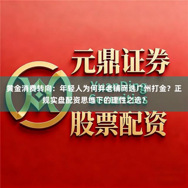 黄金消费转向：年轻人为何弃老铺而选广州打金？正规实盘配资思维下的理性之选？