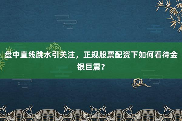 盘中直线跳水引关注，正规股票配资下如何看待金银巨震？