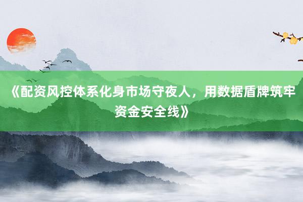 《配资风控体系化身市场守夜人，用数据盾牌筑牢资金安全线》