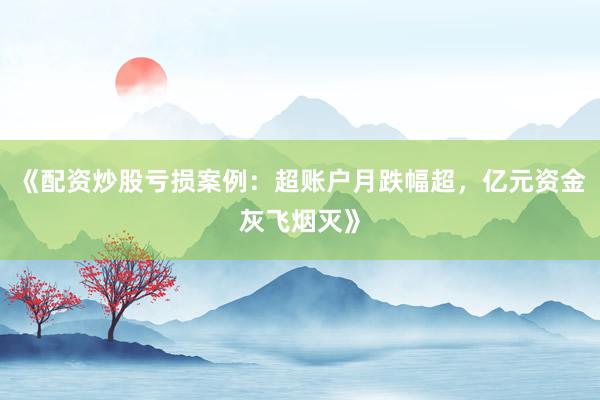 《配资炒股亏损案例：超账户月跌幅超，亿元资金灰飞烟灭》