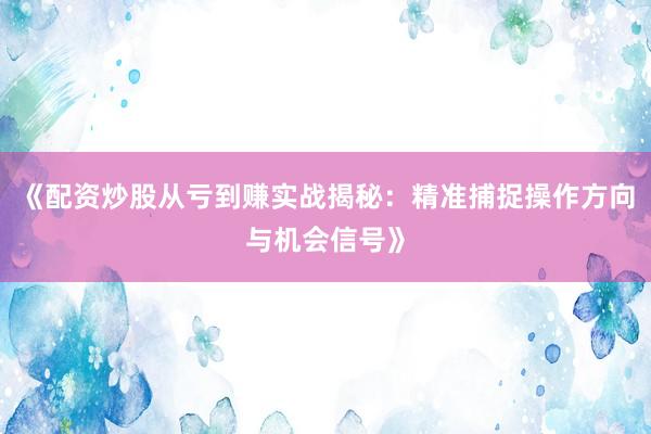 《配资炒股从亏到赚实战揭秘：精准捕捉操作方向与机会信号》