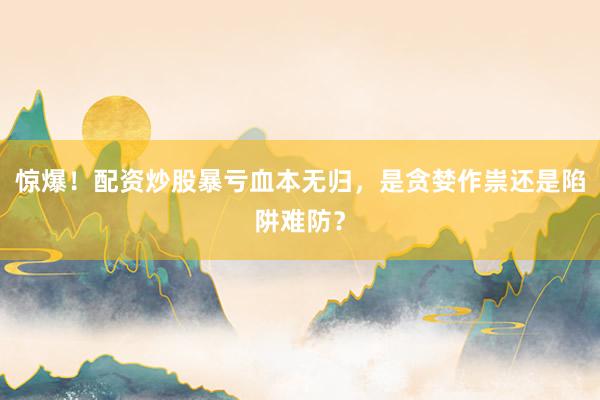 惊爆！配资炒股暴亏血本无归，是贪婪作祟还是陷阱难防？