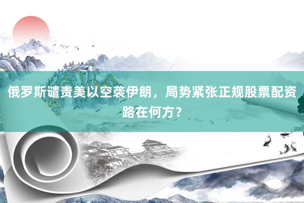 俄罗斯谴责美以空袭伊朗，局势紧张正规股票配资路在何方？