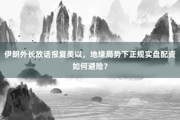 伊朗外长放话报复美以，地缘局势下正规实盘配资如何避险？