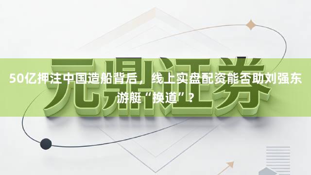 50亿押注中国造船背后，线上实盘配资能否助刘强东游艇“换道”？