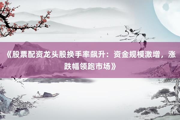 《股票配资龙头股换手率飙升：资金规模激增，涨跌幅领跑市场》