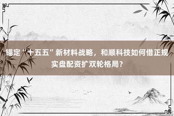 锚定“十五五”新材料战略，和顺科技如何借正规实盘配资扩双轮格局？