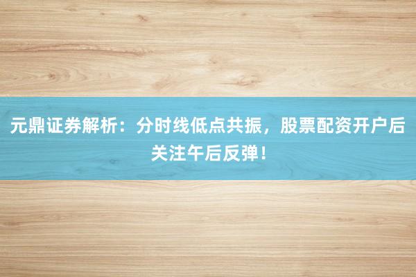元鼎证券解析：分时线低点共振，股票配资开户后关注午后反弹！