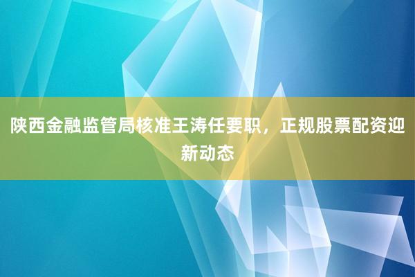 陕西金融监管局核准王涛任要职，正规股票配资迎新动态