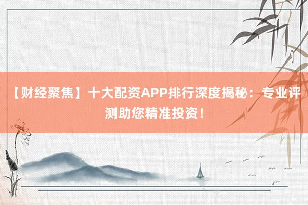 【财经聚焦】十大配资APP排行深度揭秘：专业评测助您精准投资！