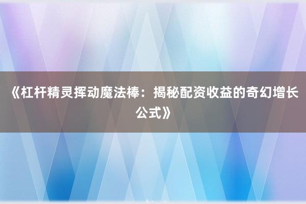 《杠杆精灵挥动魔法棒：揭秘配资收益的奇幻增长公式》