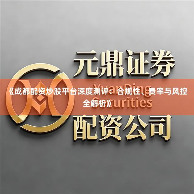 《成都配资炒股平台深度测评：合规性、费率与风控全解析》