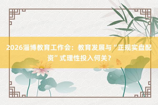 2026淄博教育工作会：教育发展与“正规实盘配资”式理性投入何关？