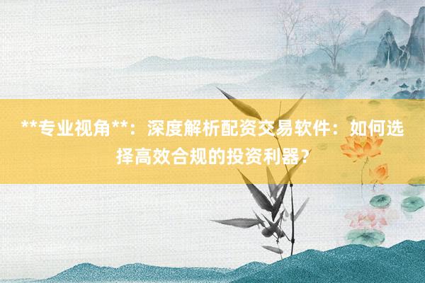 **专业视角**：深度解析配资交易软件：如何选择高效合规的投资利器？
