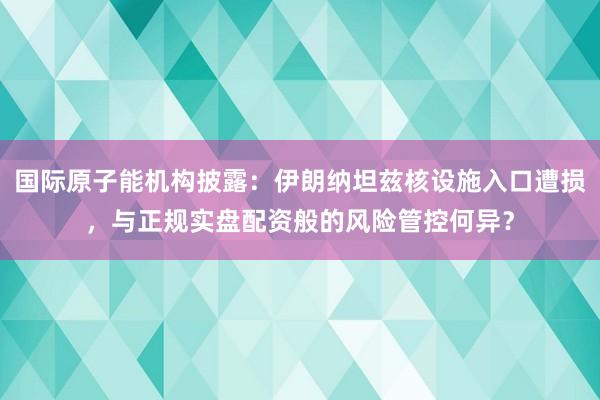 国际原子能机构披露：伊朗纳坦兹核设施入口遭损，与正规实盘配资般的风险管控何异？