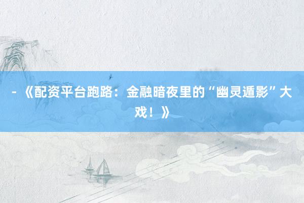 - 《配资平台跑路：金融暗夜里的“幽灵遁影”大戏！》