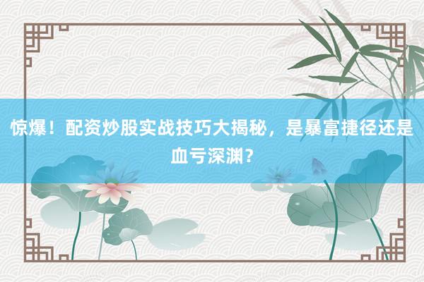 惊爆！配资炒股实战技巧大揭秘，是暴富捷径还是血亏深渊？