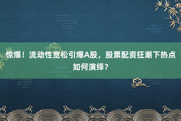 惊爆！流动性宽松引爆A股，股票配资狂潮下热点如何演绎？