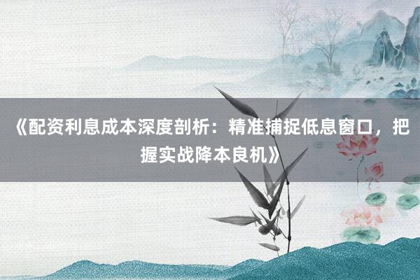 《配资利息成本深度剖析：精准捕捉低息窗口，把握实战降本良机》