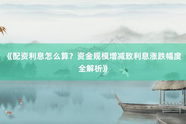 《配资利息怎么算？资金规模增减致利息涨跌幅度全解析》