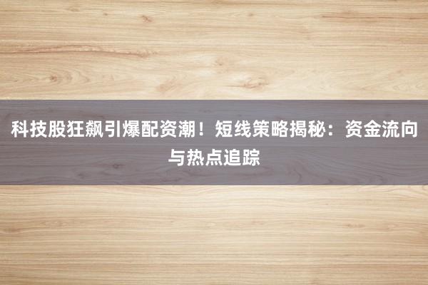 科技股狂飙引爆配资潮！短线策略揭秘：资金流向与热点追踪