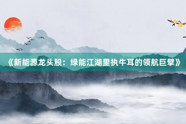 《新能源龙头股：绿能江湖里执牛耳的领航巨擘》