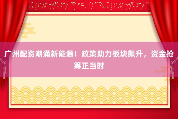 广州配资潮涌新能源！政策助力板块飙升，资金抢筹正当时