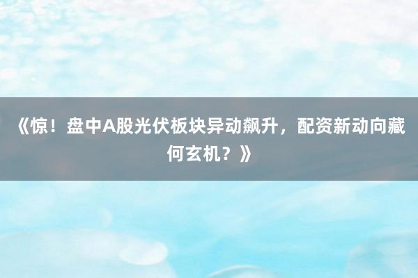 《惊！盘中A股光伏板块异动飙升，配资新动向藏何玄机？》