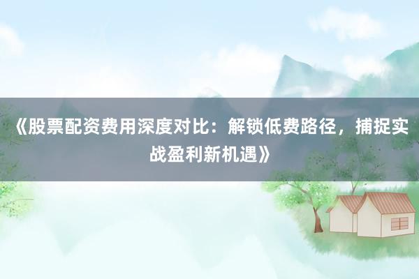 《股票配资费用深度对比：解锁低费路径，捕捉实战盈利新机遇》