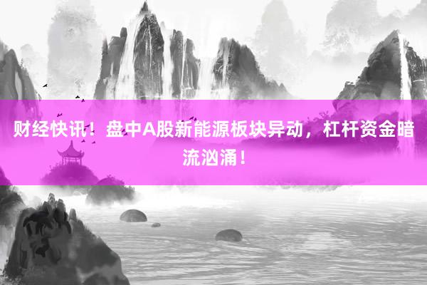 财经快讯！盘中A股新能源板块异动，杠杆资金暗流汹涌！