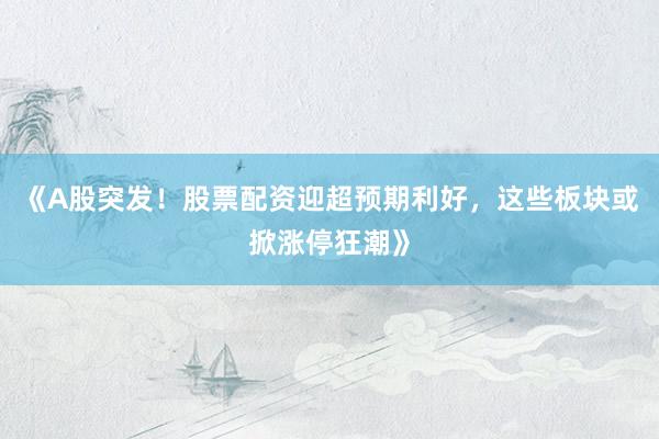 《A股突发！股票配资迎超预期利好，这些板块或掀涨停狂潮》