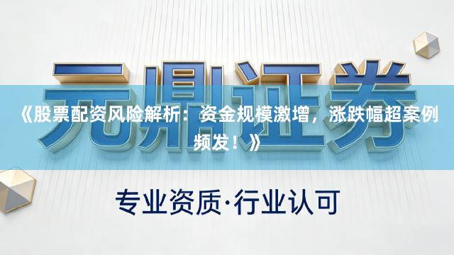 《股票配资风险解析：资金规模激增，涨跌幅超案例频发！》